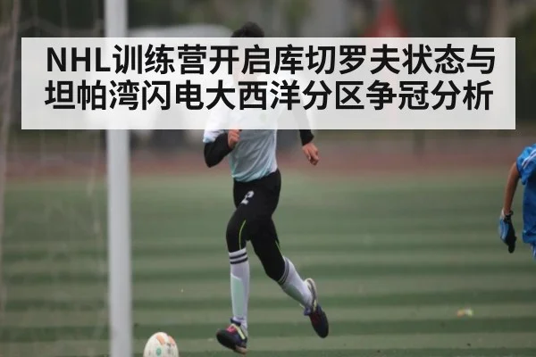 NHL训练营开启库切罗夫状态与坦帕湾闪电大西洋分区争冠分析