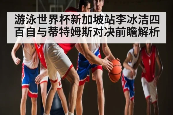 游泳世界杯新加坡站李冰洁四百自与蒂特姆斯对决前瞻解析