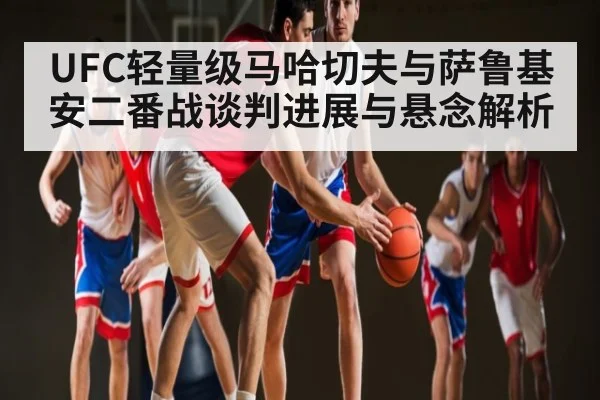 UFC轻量级马哈切夫与萨鲁基安二番战谈判进展与悬念解析